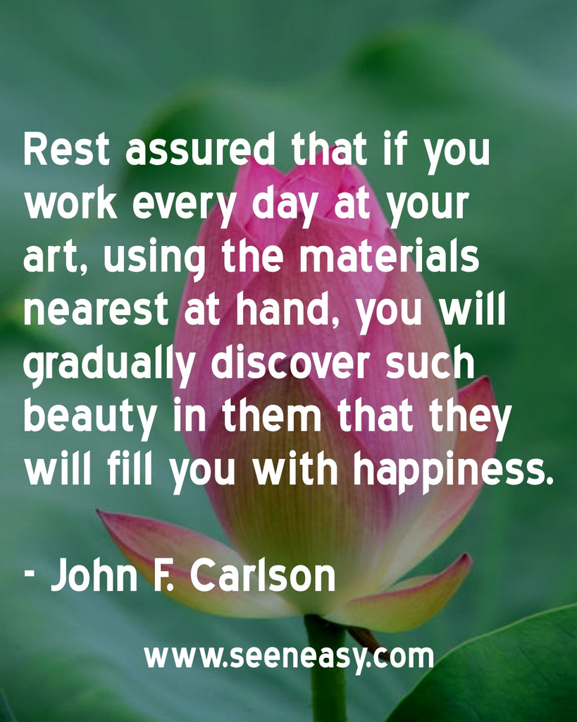 Rest assured that if you work every day at your art, using the materials nearest at hand, you will gradually discover such beauty in them that they will fill you with happiness. John F. Carlson