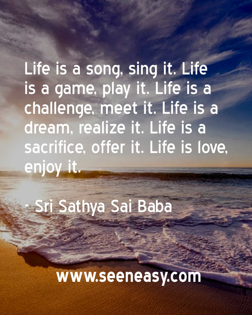 Life is a song, sing it. Life is a game, play it. Life is a challenge, meet it. Life is a dream, realize it. Life is a sacrifice, offer it. Life is love, enjoy it.