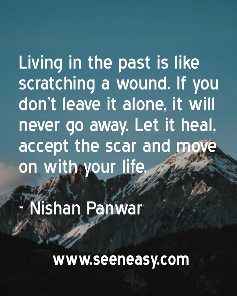 Living in the past is like scratching a wound. If you don’t leave it alone, it will never go away. Let it heal, accept the scar and move on with your life.