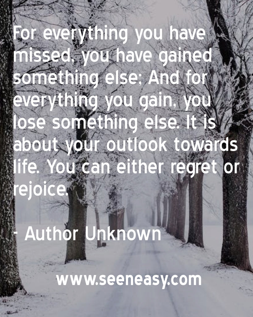 For everything you have missed, you have gained something else; And for everything you gain, you lose something else. It is about your outlook towards life. You can either regret or rejoice.
