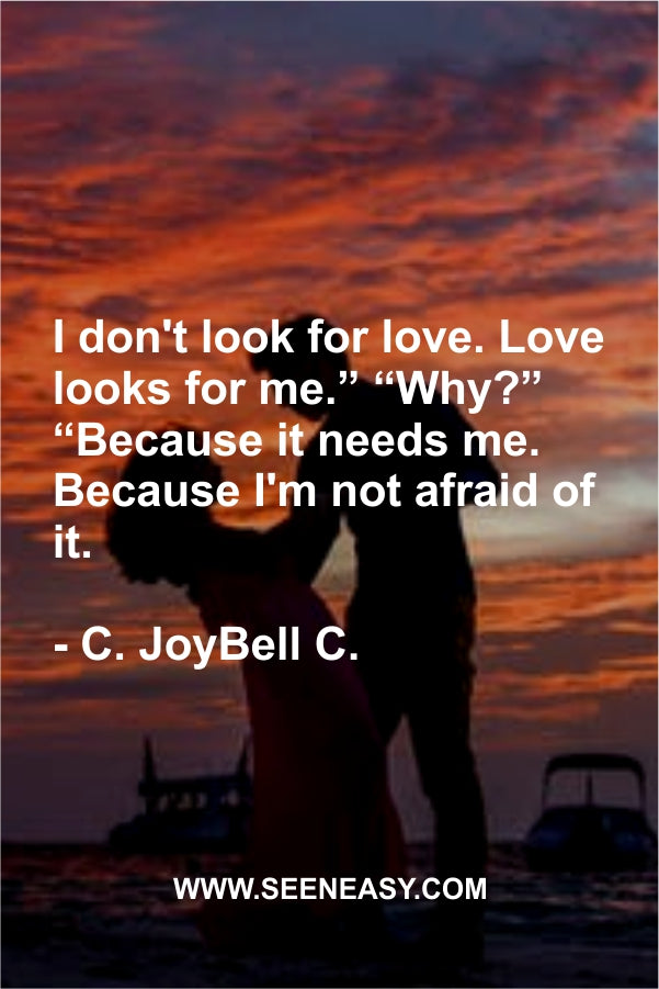 I don’t look for love. Love looks for me.” “Why?” “Because it needs me. Because I’m not afraid of it.
