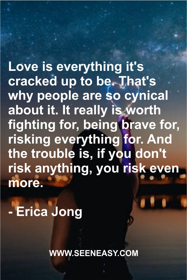 Love is everything it’s cracked up to be. That’s why people are so cynical about it. It really is worth fighting for, being brave for, risking everything for. And the trouble is, if you don’t risk anything, you risk even more.