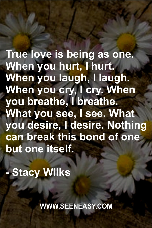 True love is being as one. When you hurt, I hurt. When you laugh, I laugh. When you cry, I cry. When you breathe, I breathe. What you see, I see. What you desire, I desire. Nothing can break this bond of one but one itself.