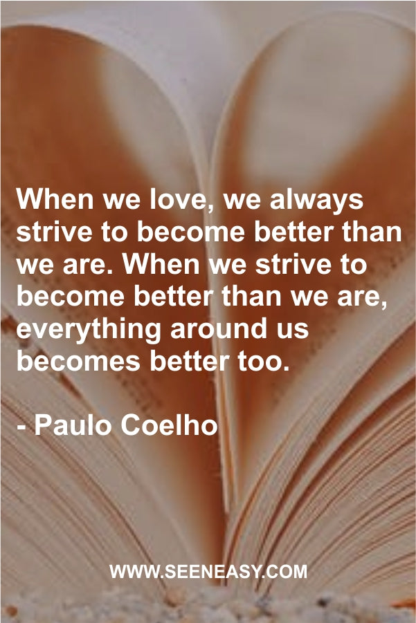When we love, we always strive to become better than we are. When we strive to become better than we are, everything around us becomes better too.