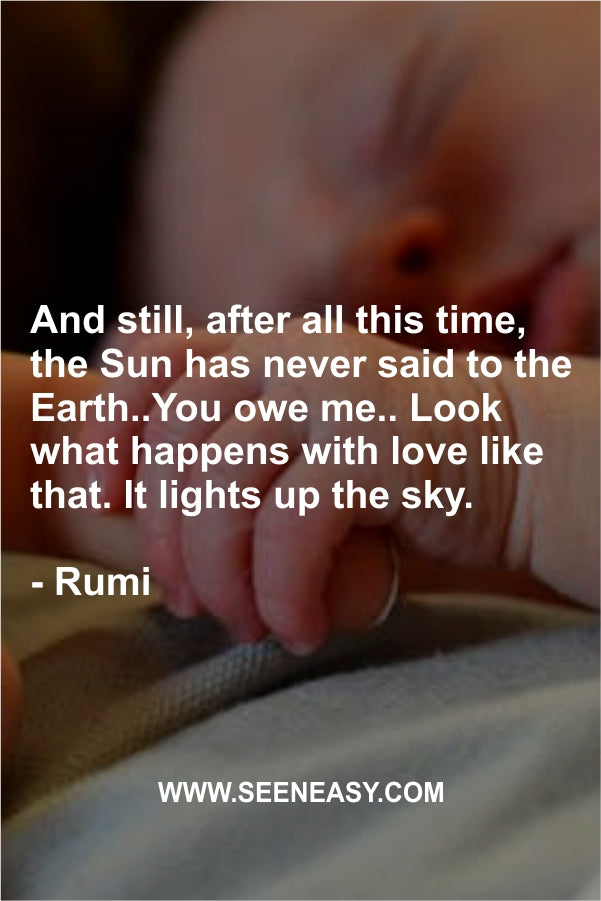 And still, after all this time, the Sun has never said to the Earth..You owe me.. Look what happens with love like that. It lights up the sky.