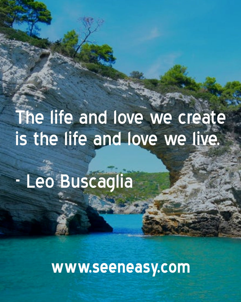 The life and love we create is the life and love we live.