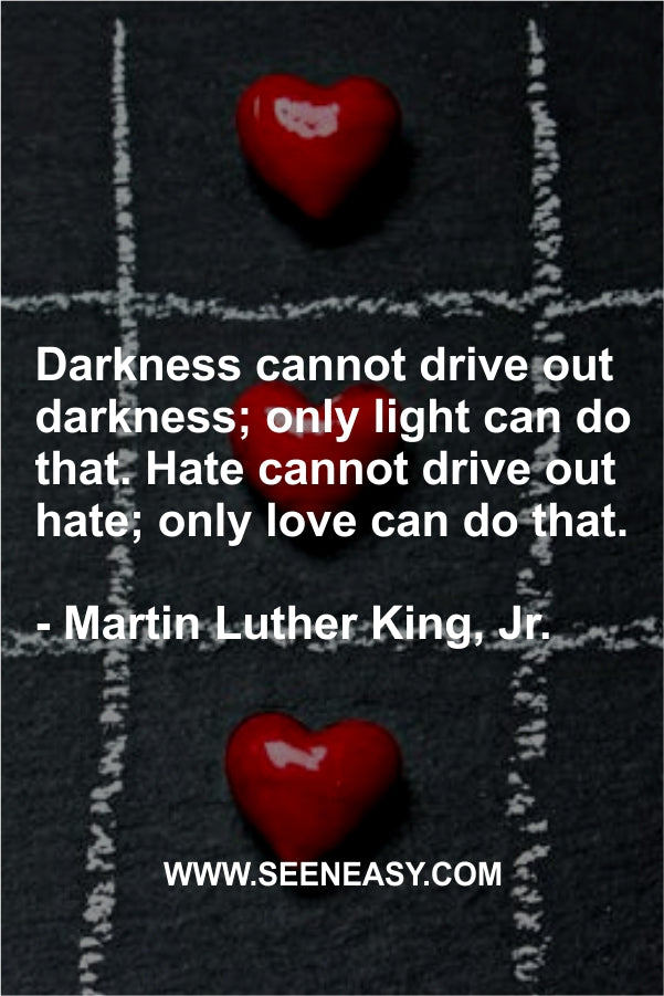 Darkness cannot drive out darkness; only light can do that. Hate cannot drive out hate; only love can do that.