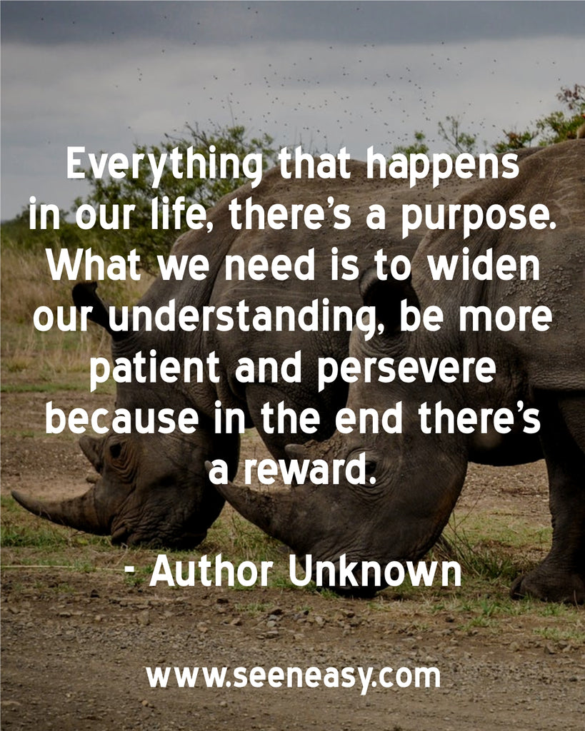 Everything that happens in our life, there’s a purpose. What we need is to widen our understanding, be more patient and persevere because in the end there’s a reward.