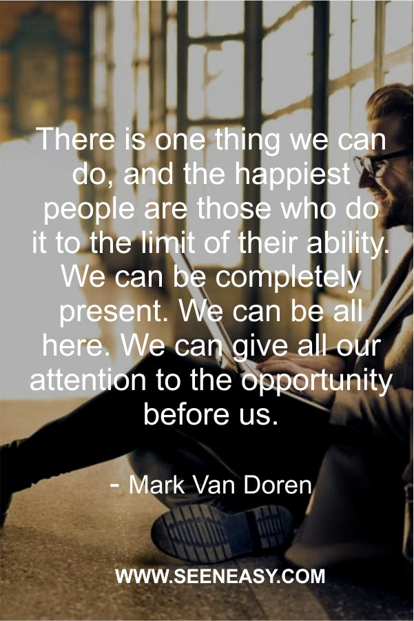 There is one thing we can do, and the happiest people are those who do it to the limit of their ability. We can be completely present. We can be all here. We can give all our attention to the opportunity before us.