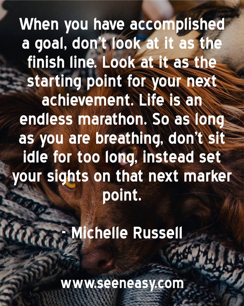 When you have accomplished a goal, don’t look at it as the finish line. Look at it as the starting point for your next achievement. Life is an endless marathon. So as long as you are breathing, don’t sit idle for too long.