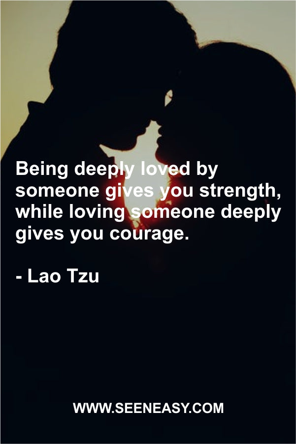 Being deeply loved by someone gives you strength, while loving someone deeply gives you courage.
