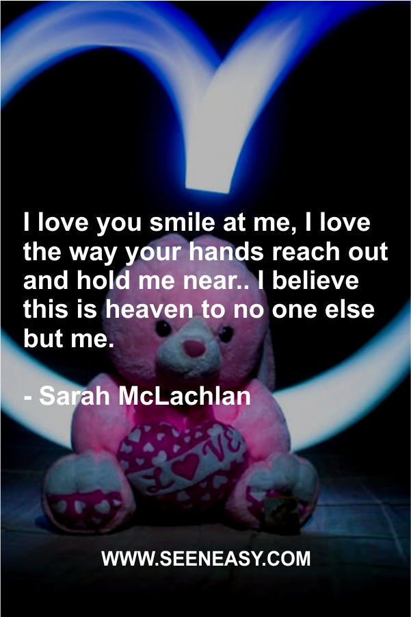 I love you smile at me, I love the way your hands reach out and hold me near.. I believe this is heaven to no one else but me.