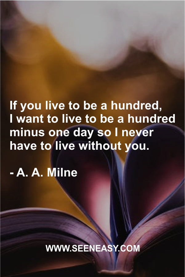 If you live to be a hundred, I want to live to be a hundred minus one day so I never have to live without you.