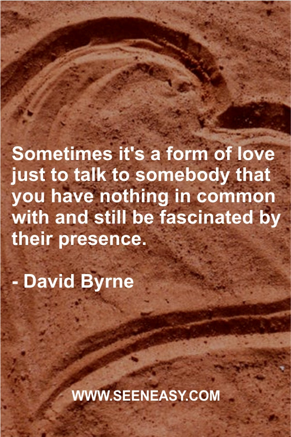 Sometimes it’s a form of love just to talk to somebody that you have nothing in common with and still be fascinated by their presence.