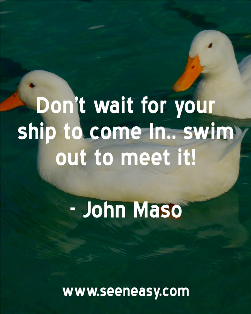 Don’t wait for your ship to come In.. swim out to meet it!