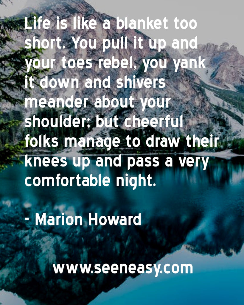 Life is like a blanket too short. You pull it up and your toes rebel, you yank it down and shivers meander about your shoulder; but cheerful folks manage to draw their knees up and pass a very comfortable night.