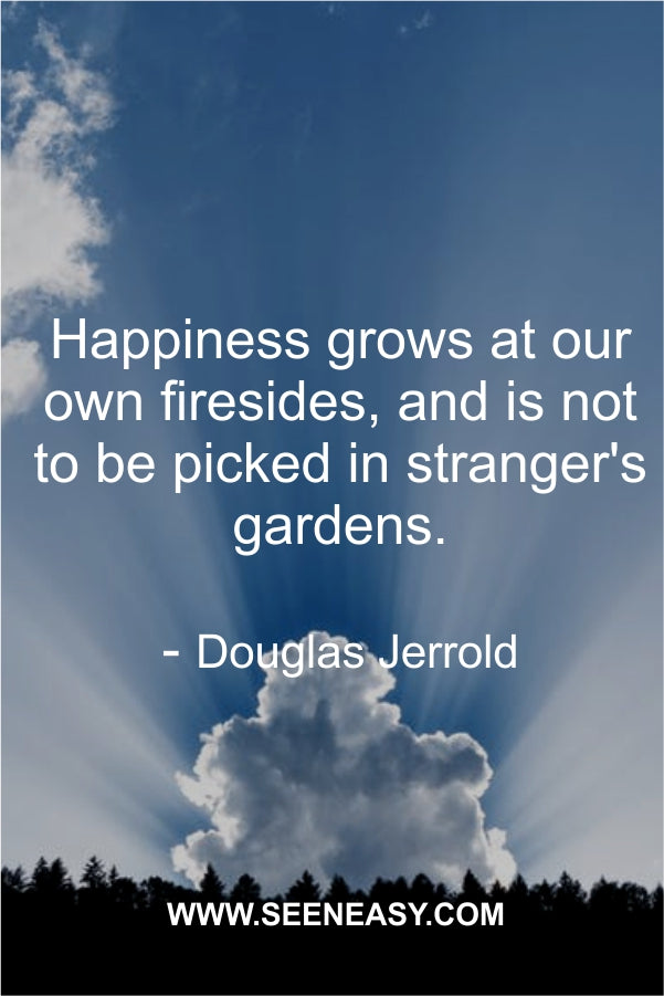 Happiness grows at our own firesides, and is not to be picked in stranger’s gardens.