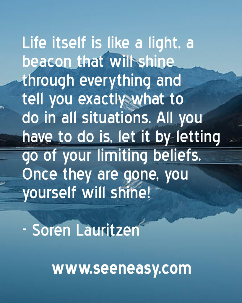 Life itself is like a light, a beacon that will shine through everything and tell you exactly what to do in all situations. All you have to do is, let it by letting go of your limiting beliefs. Once they are gone, you yourself will shine!