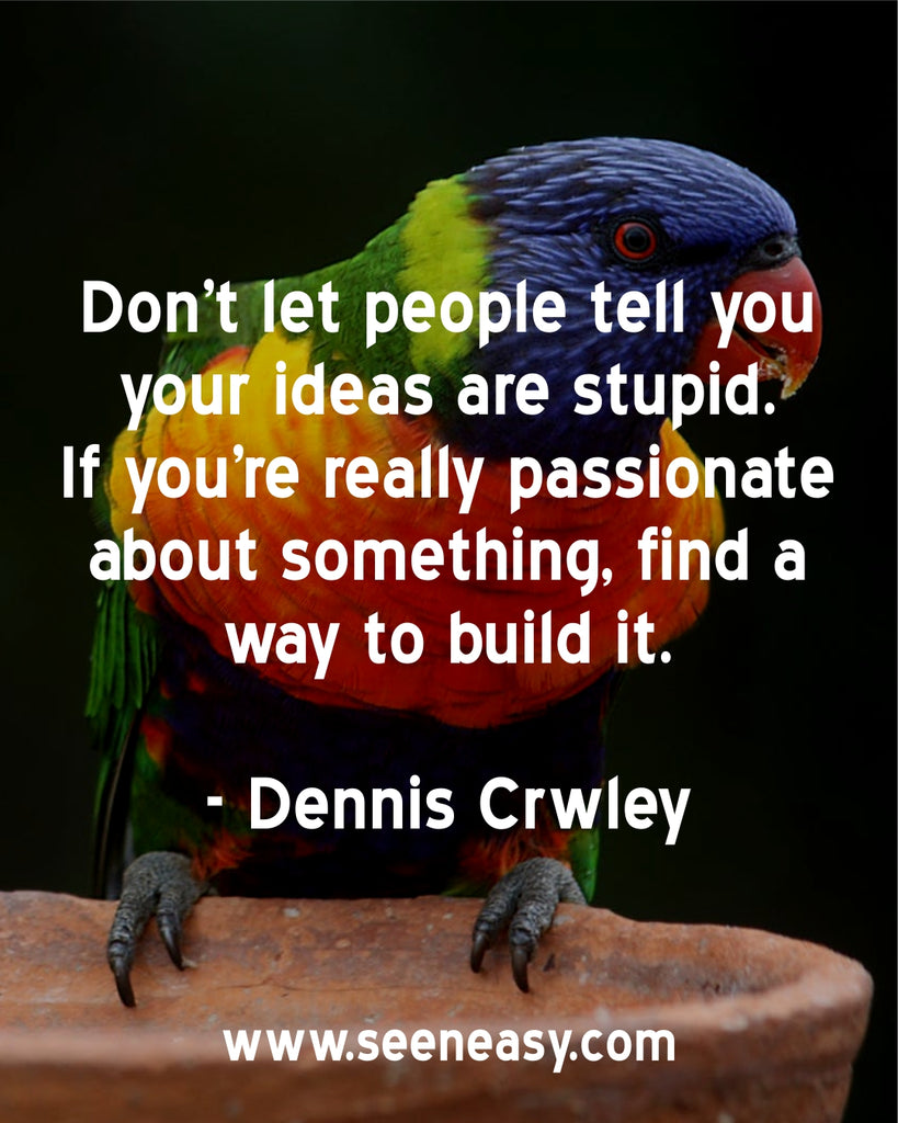 Don’t let people tell you your ideas are stupid. If you’re really passionate about something, find a way to build it.