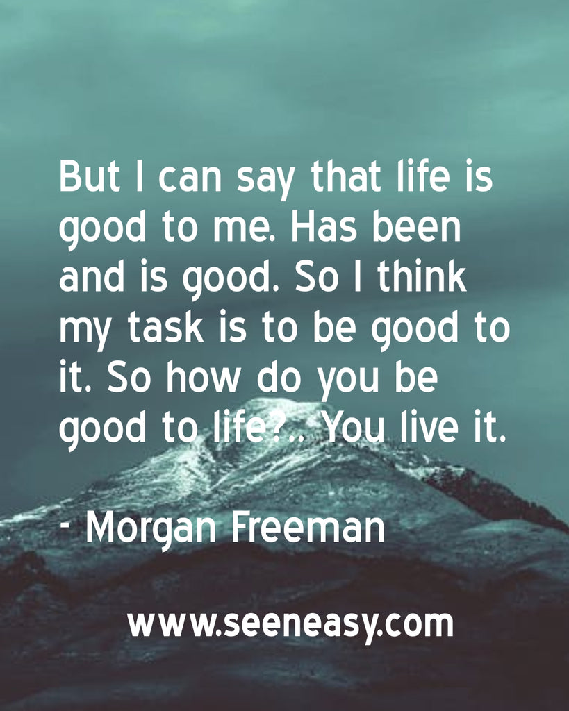 But I can say that life is good to me. Has been and is good. So I think my task is to be good to it. So how do you be good to life?.. You live it.