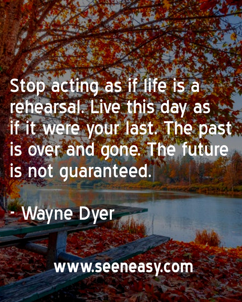 Stop acting as if life is a rehearsal. Live this day as if it were your last. The past is over and gone. The future is not guaranteed.