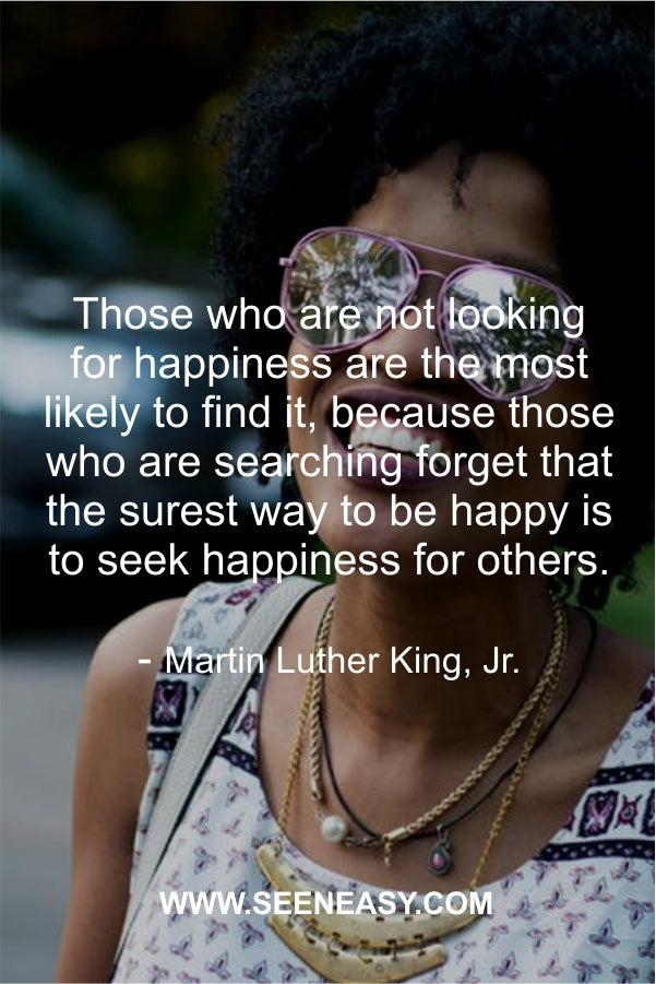 Those who are not looking for happiness are the most likely to find it, because those who are searching forget that the surest way to be happy is to seek happiness for others.