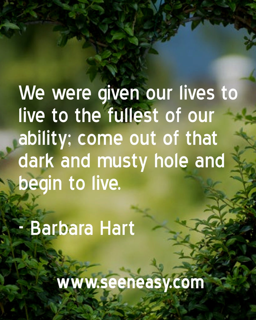We were given our lives to live to the fullest of our ability; come out of that dark and musty hole and begin to live.