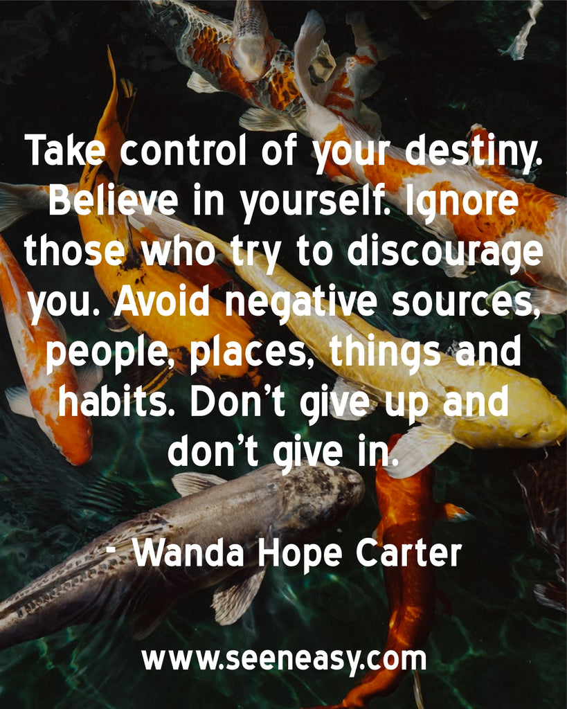 Take control of your destiny. Believe in yourself. Ignore those who try to discourage you. Avoid negative sources, people, places, things and habits. Don’t give up and don’t give in.