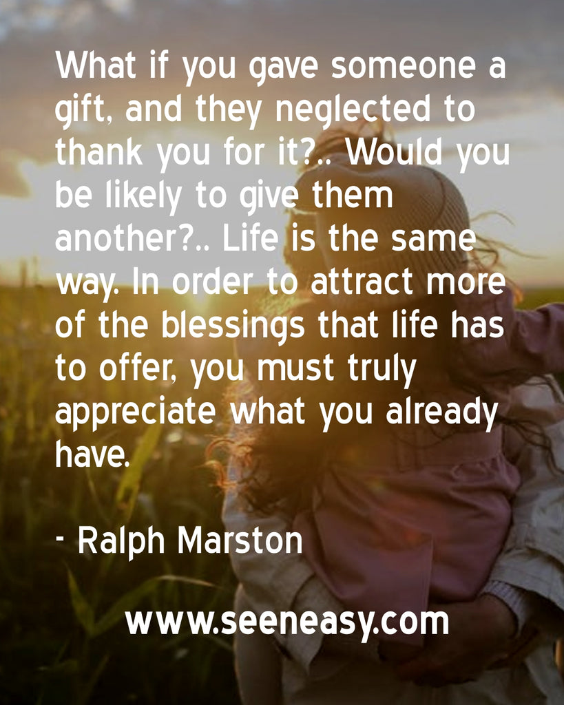 What if you gave someone a gift, and they neglected to thank you for it?.. Would you be likely to give them another?.. Life is the same way. In order to attract more of the blessings that life has to offer, you must truly appreciate what you already have.