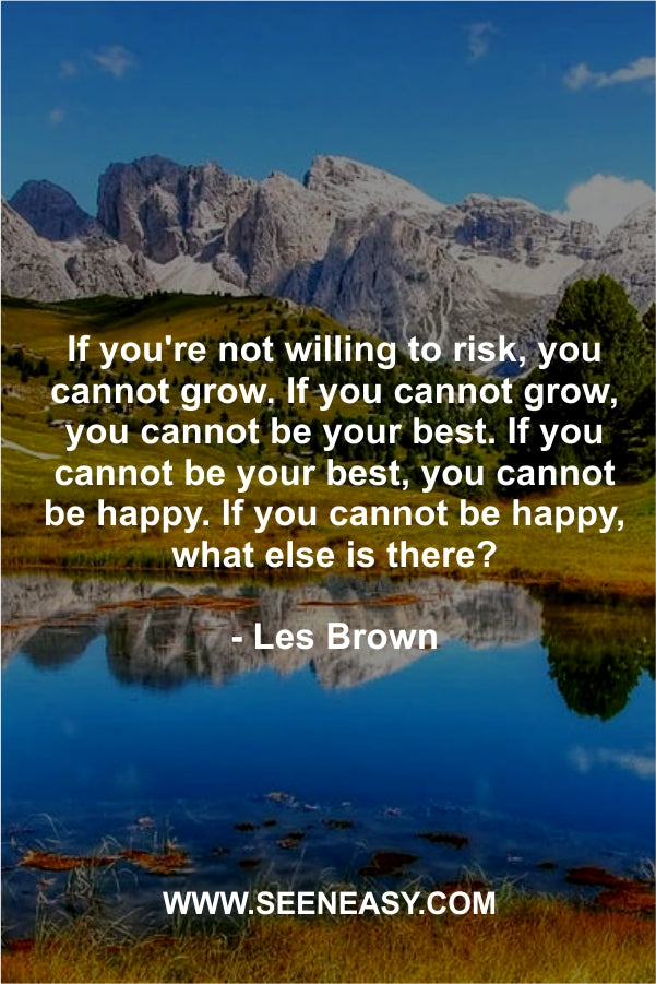 If you’re not willing to risk, you cannot grow. If you cannot grow, you cannot be your best. If you cannot be your best, you cannot be happy. If you cannot be happy, what else is there?