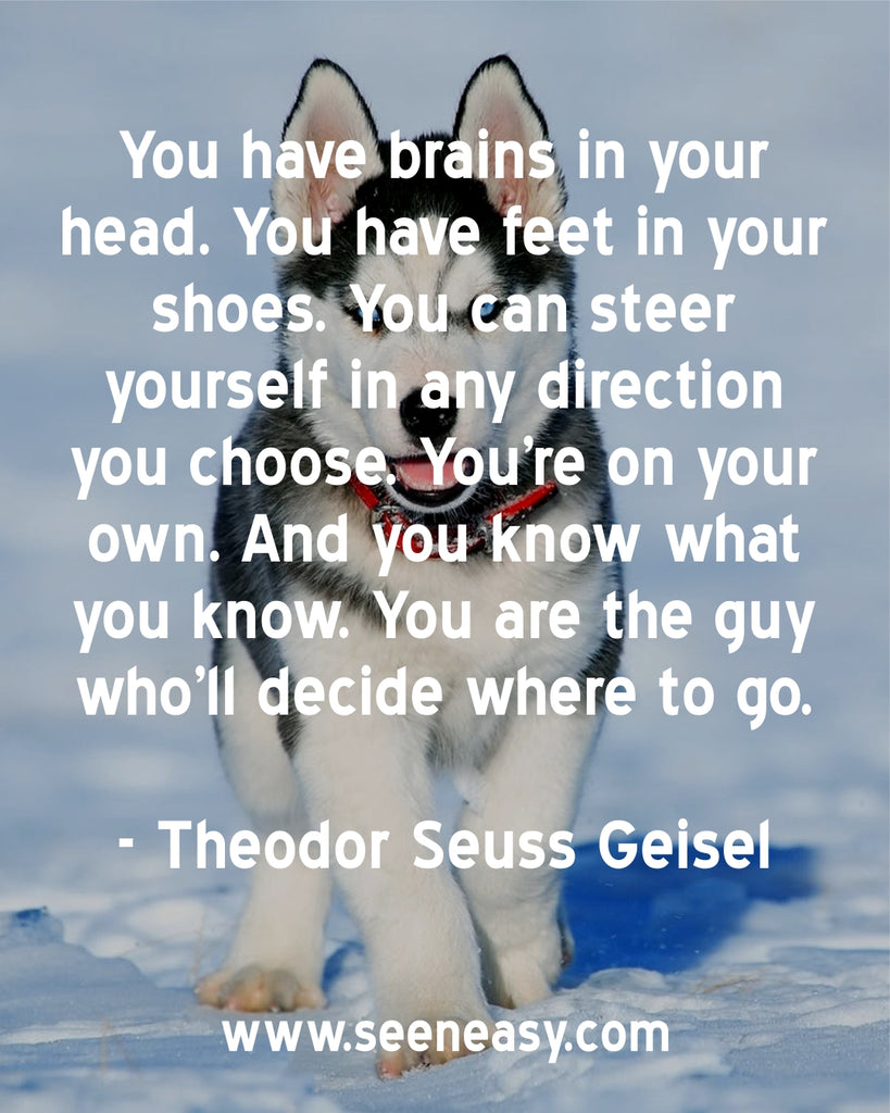 You have brains in your head. You have feet in your shoes. You can steer yourself in any direction you choose. You’re on your own. And you know what you know. You are the guy who’ll decide where to go.