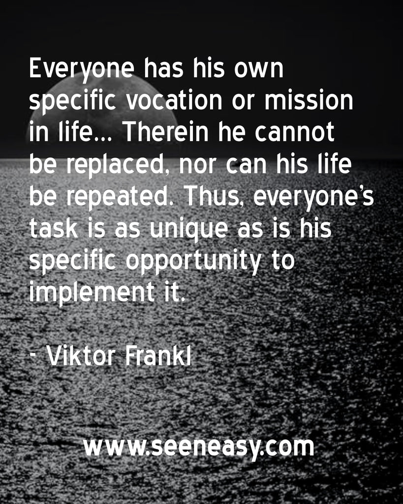 Everyone has his own specific vocation or mission in life… Therein he cannot be replaced, nor can his life be repeated. Thus, everyone’s task is as unique as is his specific opportunity to implement it.