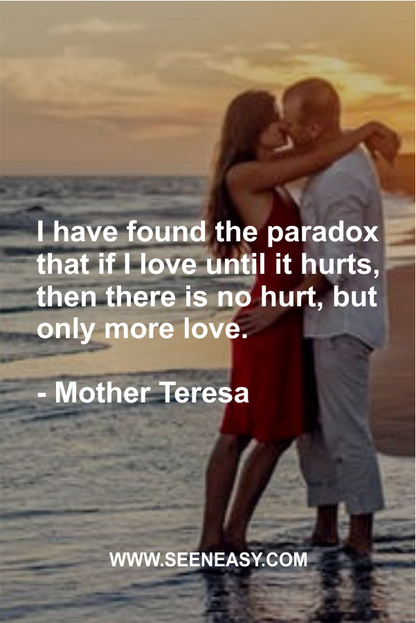 I have found the paradox that if I love until it hurts, then there is no hurt, but only more love.