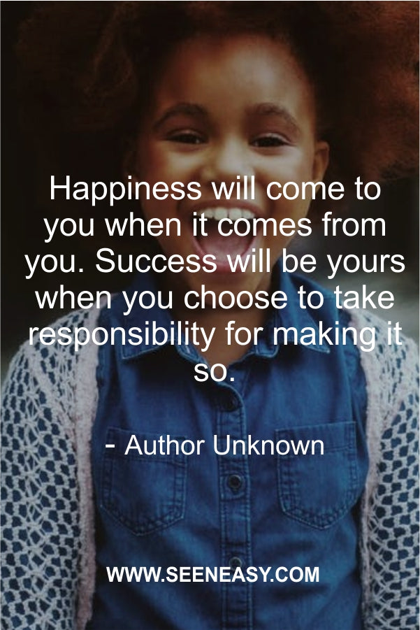 Happiness will come to you when it comes from you. Success will be yours when you choose to take responsibility for making it so.