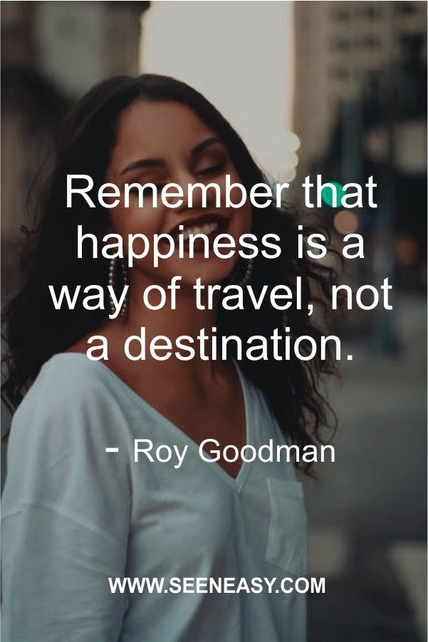 Remember that happiness is a way of travel, not a destination.