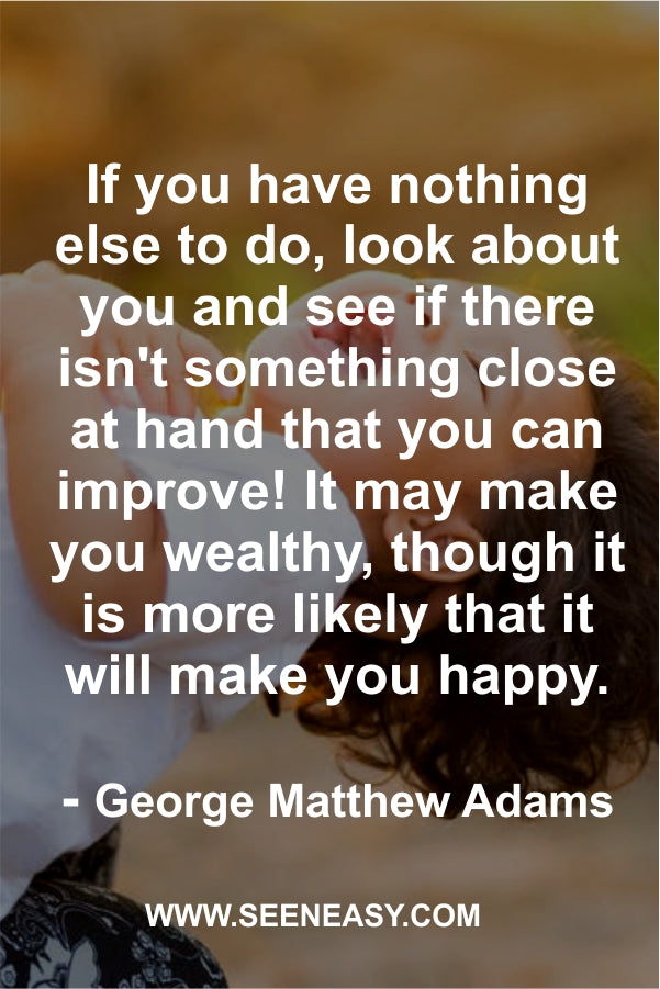 If you have nothing else to do, look about you and see if there isn’t something close at hand that you can improve! It may make you wealthy, though it is more likely that it will make you happy.