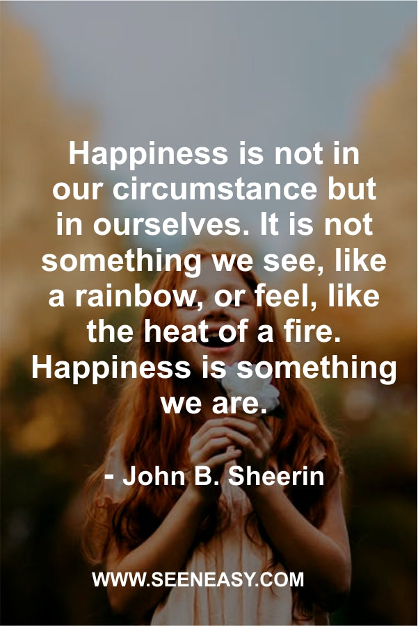 Happiness is not in our circumstance but in ourselves. It is not something we see, like a rainbow, or feel, like the heat of a fire. Happiness is something we are.