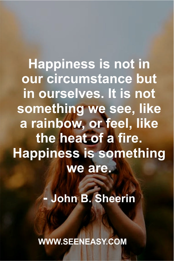 Happiness is not in our circumstance but in ourselves. It is not something we see, like a rainbow, or feel, like the heat of a fire. Happiness is something we are.