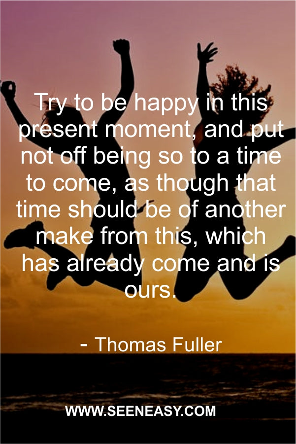 Try to be happy in this present moment, and put not off being so to a time to come, as though that time should be of another make from this, which has already come and is ours.