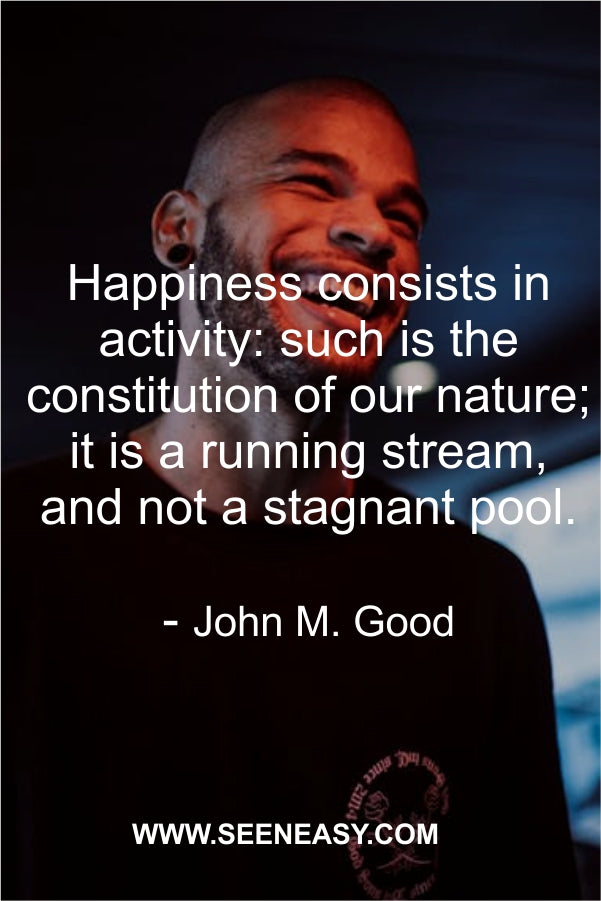 Happiness consists in activity: such is the constitution of our nature; it is a running stream, and not a stagnant pool.