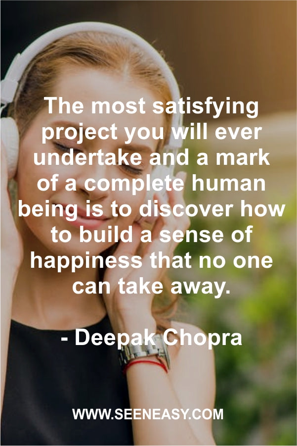 The most satisfying project you will ever undertake and a mark of a complete human being is to discover how to build a sense of happiness that no one can take away.