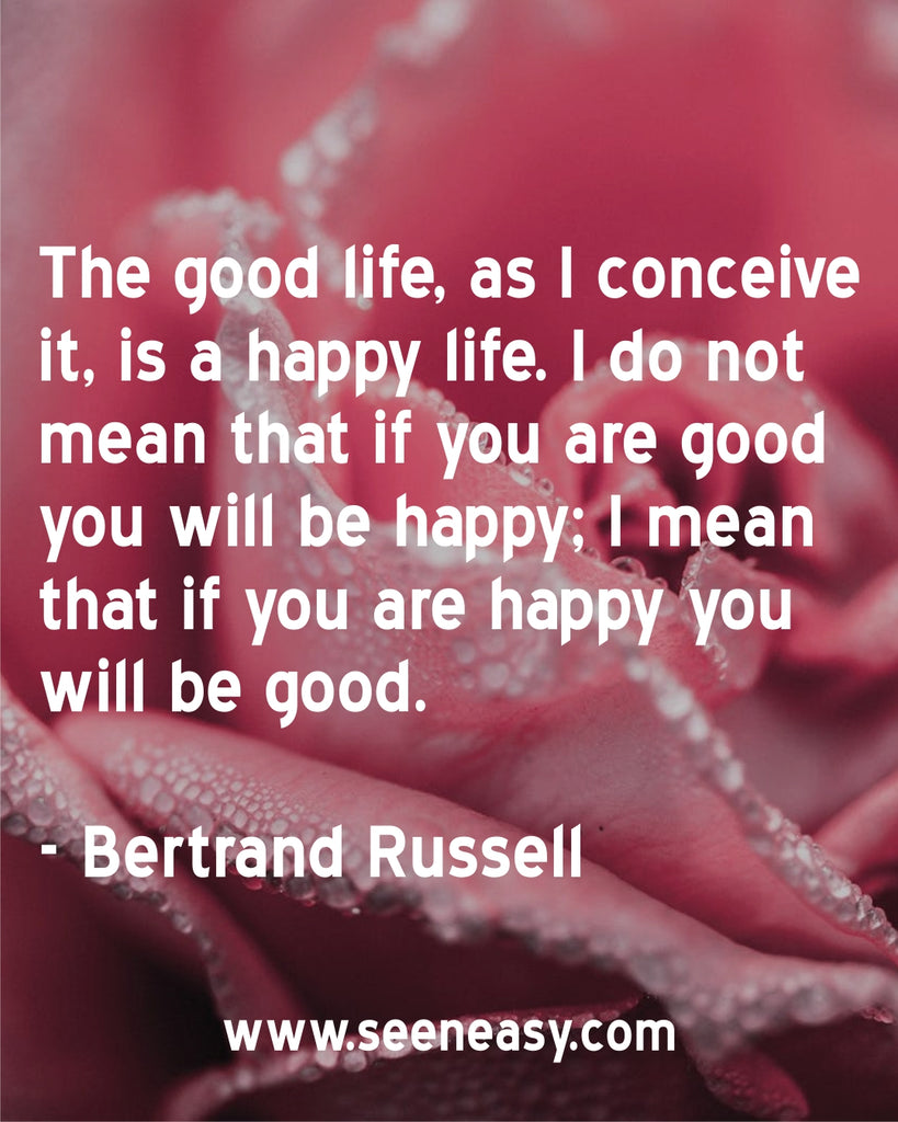 The good life, as I conceive it, is a happy life. I do not mean that if you are good you will be happy; I mean that if you are happy you will be good.