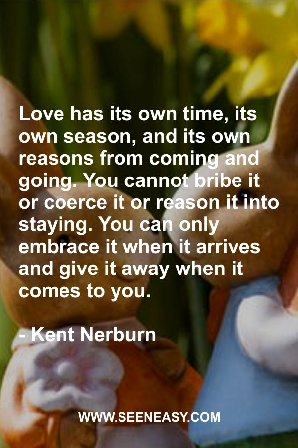 Love has its own time, its own season, and its own reasons from coming and going. You cannot bribe it or coerce it or reason it into staying. You can only embrace it when it arrives and give it away when it comes to you.