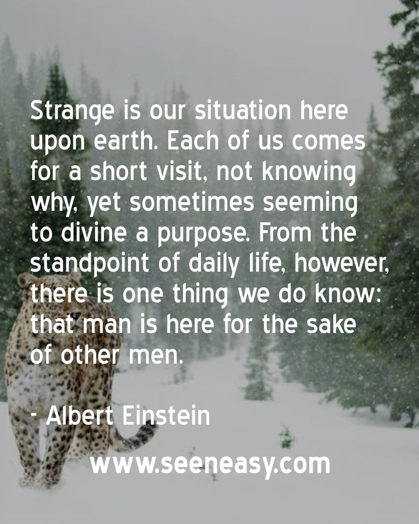 Strange is our situation here upon earth. Each of us comes for a short visit, not knowing why, yet sometimes seeming to divine a purpose. From the standpoint of daily life