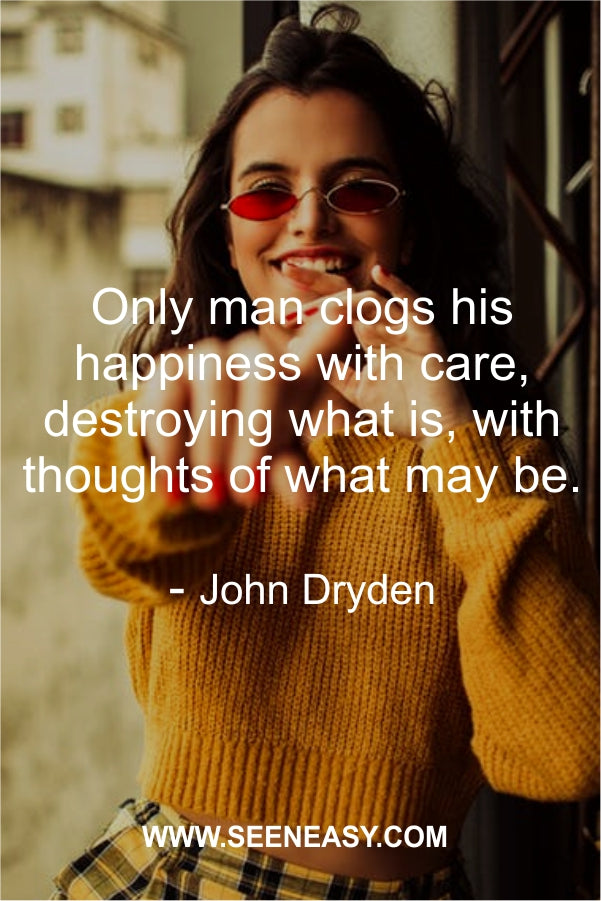 Only man clogs his happiness with care, destroying what is, with thoughts of what may be.