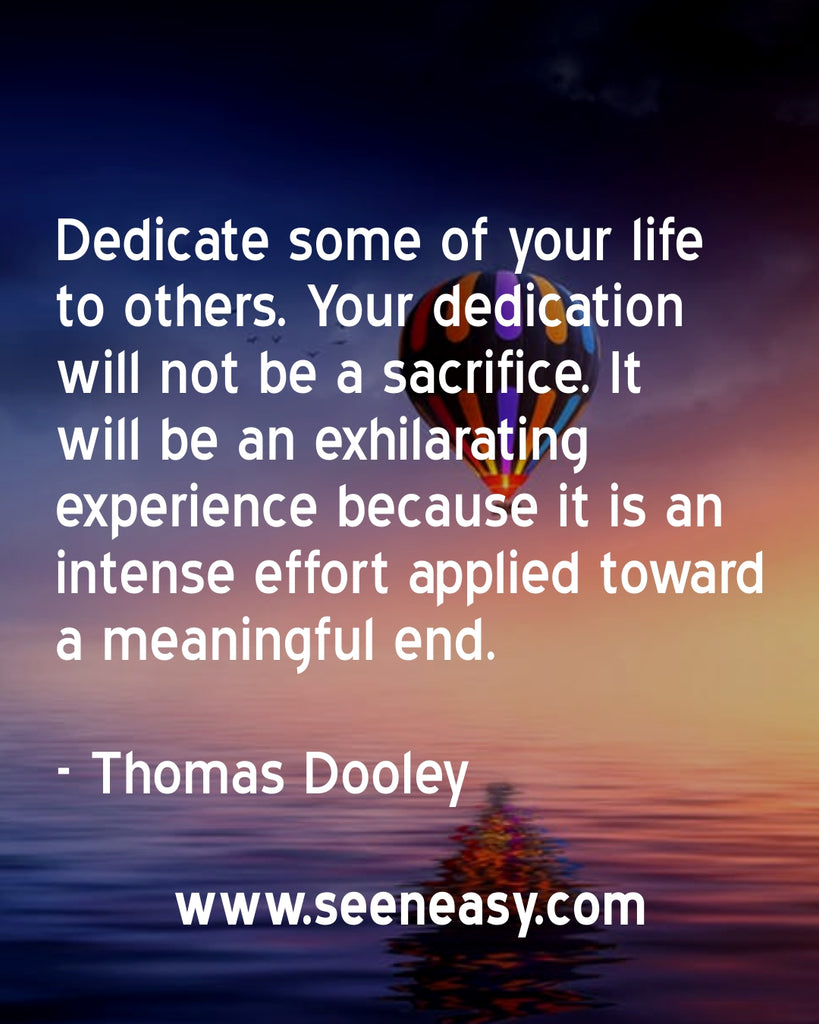 Dedicate some of your life to others. Your dedication will not be a sacrifice. It will be an exhilarating experience because it is an intense effort applied toward a meaningful end.