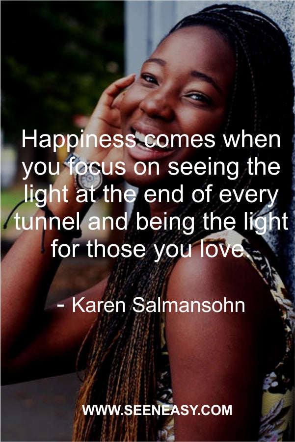 Happiness comes when you focus on seeing the light at the end of every tunnel and being the light for those you love.