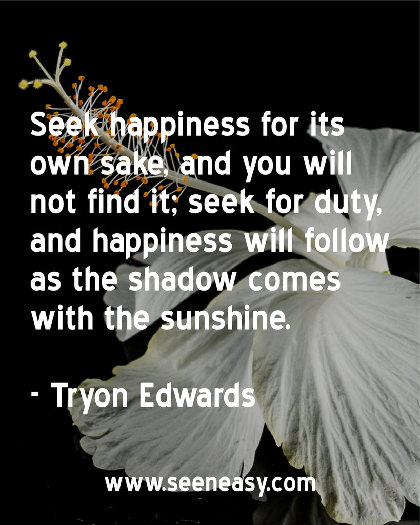 Seek happiness for its own sake, and you will not find it; seek for duty, and happiness will follow as the shadow comes with the sunshine.