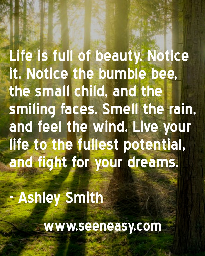 Life is full of beauty. Notice it. Notice the bumble bee, the small child, and the smiling faces. Smell the rain, and feel the wind. Live your life to the fullest potential, and fight for your dreams.