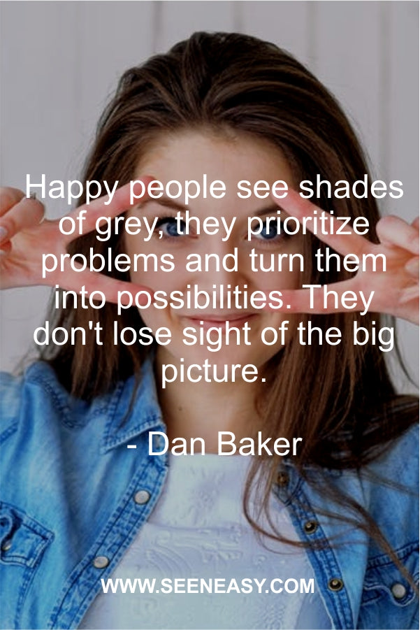 Happy people see shades of grey, they prioritize problems and turn them into possibilities. They don’t lose sight of the big picture.